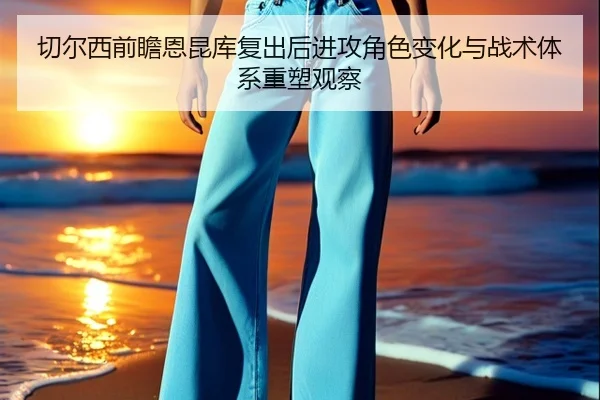 切尔西前瞻恩昆库复出后进攻角色变化与战术体系重塑观察