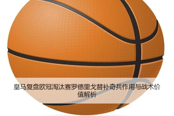 皇马复盘欧冠淘汰赛罗德里戈替补奇兵作用与战术价值解析